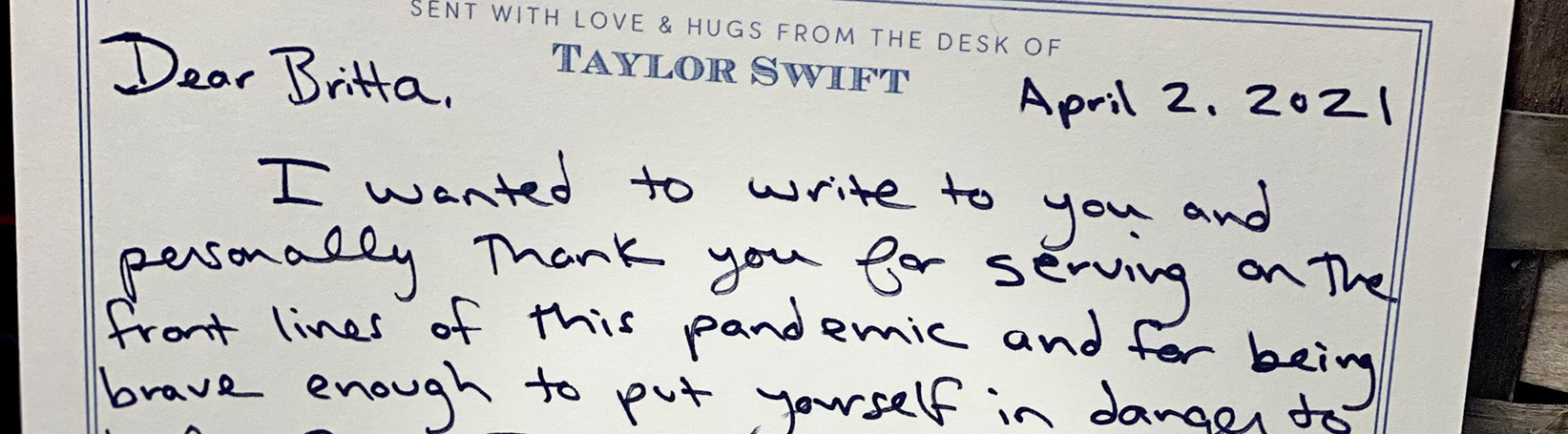 “Dear Britta, I wanted to write to you and personally thank you for serving on the front lines of this pandemic and for being brave enough to put yourself in danger to help others. I am so inspired by your passion for helping and caring for your patients and I was so touched that you mentioned liking my music recently! I’ve sent you some cozy clothes for when you’re off duty. I’ll be thinking about you, and forever grateful.  Love, Taylor.”